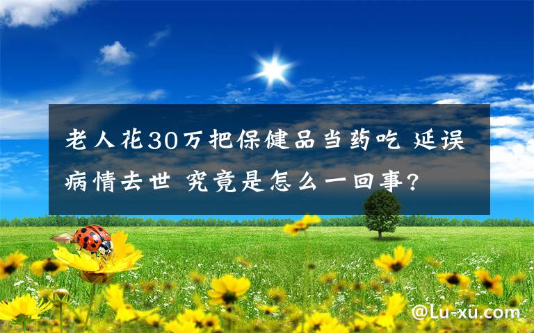 老人花30万把保健品当药吃 延误病情去世 究竟是怎么一回事?