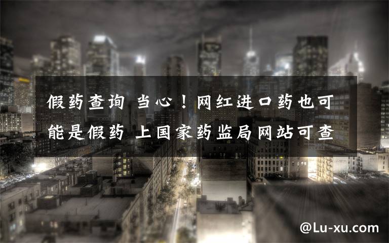 假药查询 当心！网红进口药也可能是假药 上国家药监局网站可查真伪