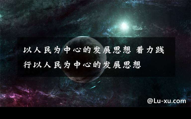 以人民为中心的发展思想 着力践行以人民为中心的发展思想