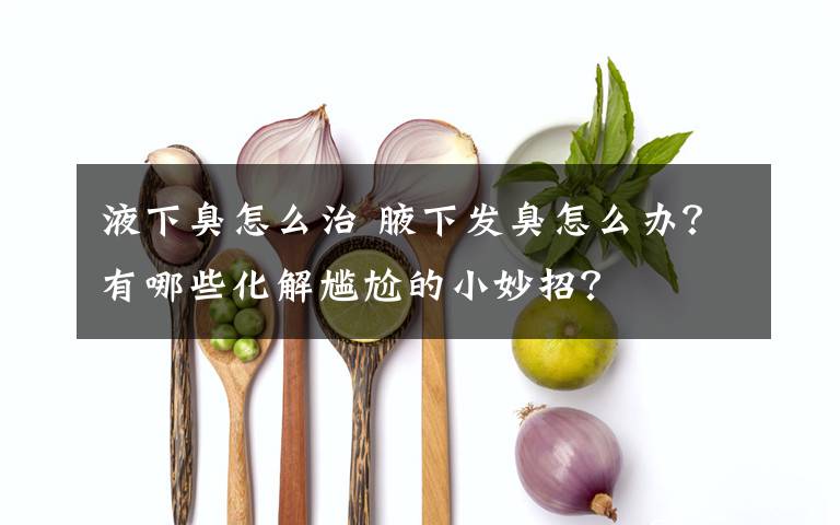 液下臭怎么治 腋下发臭怎么办？有哪些化解尴尬的小妙招？