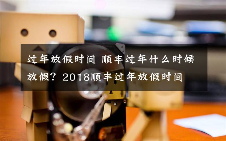 过年放假时间 顺丰过年什么时候放假？2018顺丰过年放假时间