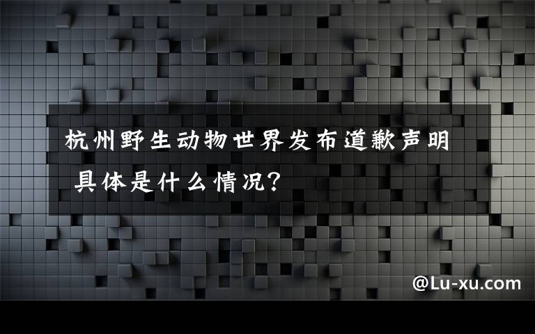 杭州野生动物世界发布道歉声明 具体是什么情况？