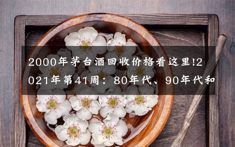 2000年茅台酒回收价格看这里!2021年第41周：80年代、90年代和00年后的茅台酒行情参考