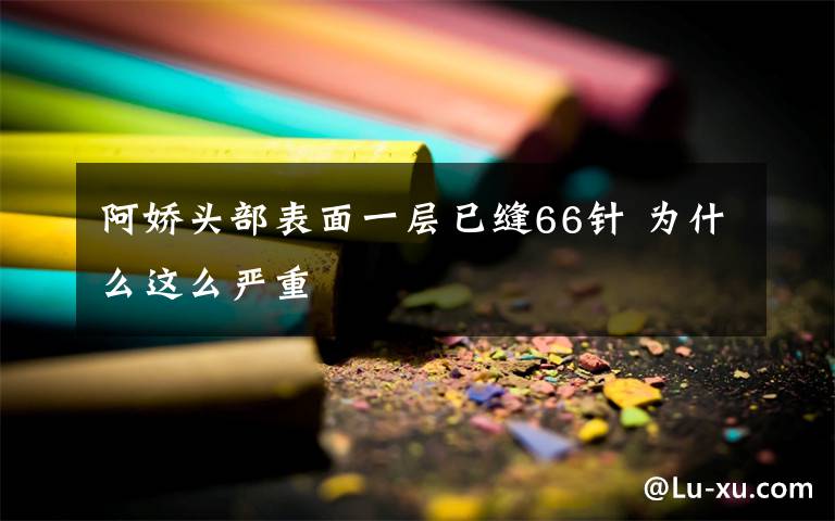 阿娇头部表面一层已缝66针 为什么这么严重