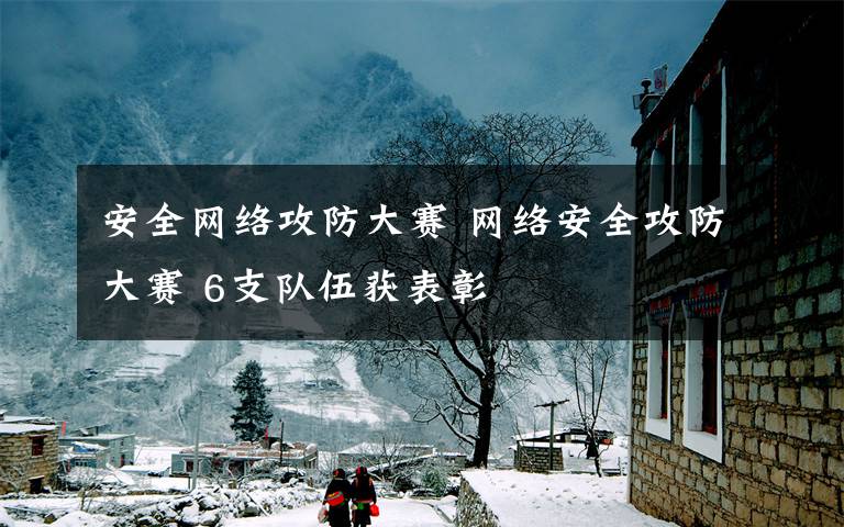 安全网络攻防大赛 网络安全攻防大赛 6支队伍获表彰