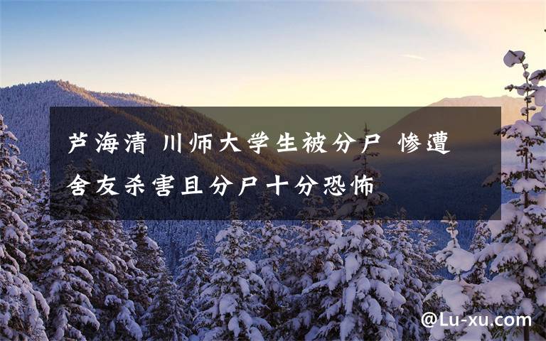 芦海清 川师大学生被分尸 惨遭舍友杀害且分尸十分恐怖