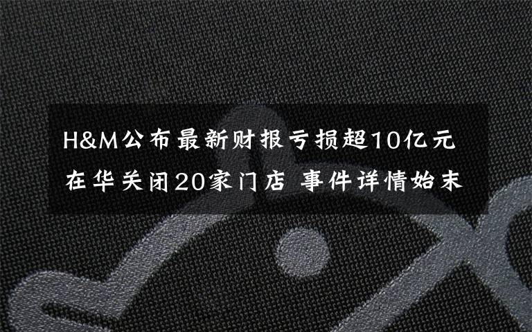 H&M公布最新财报亏损超10亿元 在华关闭20家门店 事件详情始末介绍！