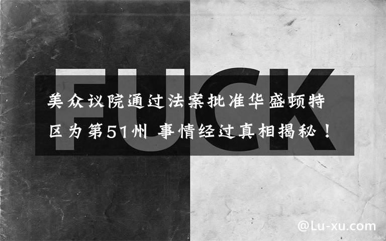 美众议院通过法案批准华盛顿特区为第51州 事情经过真相揭秘！