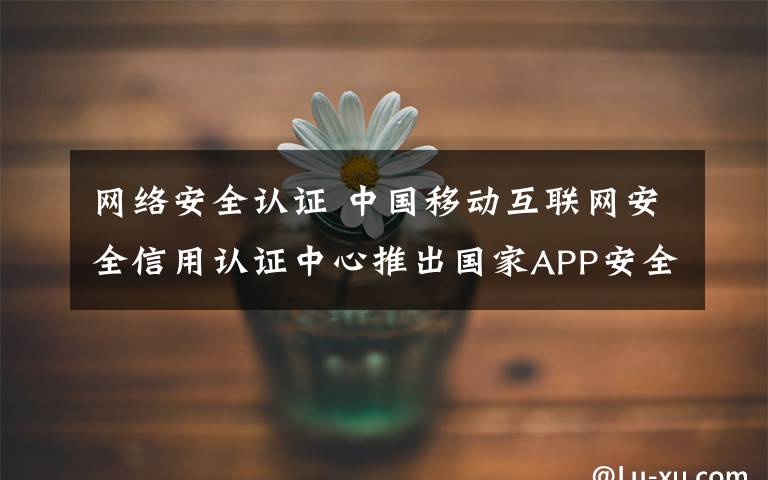 网络安全认证 中国移动互联网安全信用认证中心推出国家APP安全认证服务