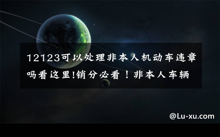 12123可以处理非本人机动车违章吗看这里!销分必看！非本人车辆网上绑定正式开通