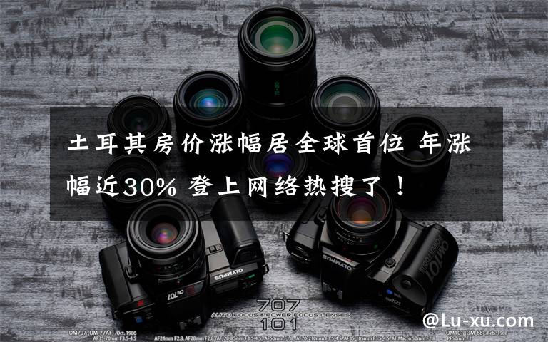 土耳其房价涨幅居全球首位 年涨幅近30% 登上网络热搜了！