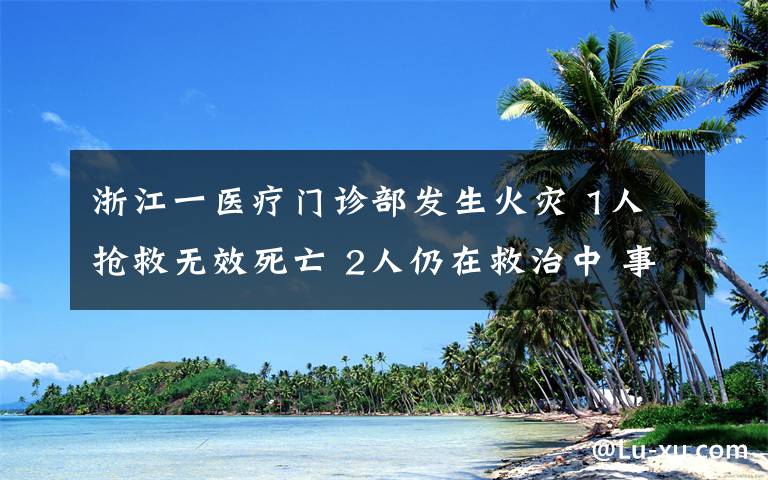 浙江一医疗门诊部发生火灾 1人抢救无效死亡 2人仍在救治中 事件详细经过！