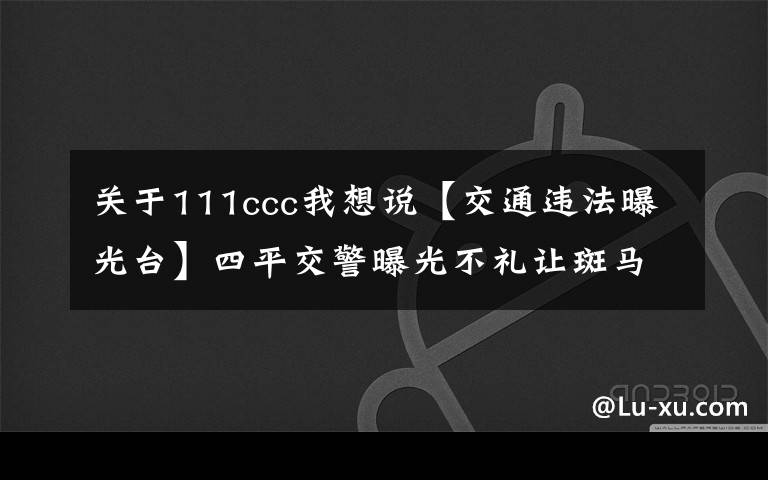 关于111ccc我想说【交通违法曝光台】四平交警曝光不礼让斑马线车辆名单，看有没有你！（第232期）