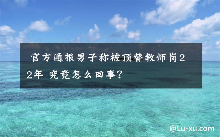  官方通报男子称被顶替教师岗22年 究竟怎么回事？