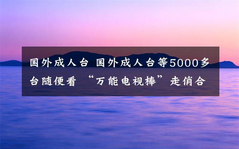 国外成人台 国外成人台等5000多台随便看 “万能电视棒”走俏合肥