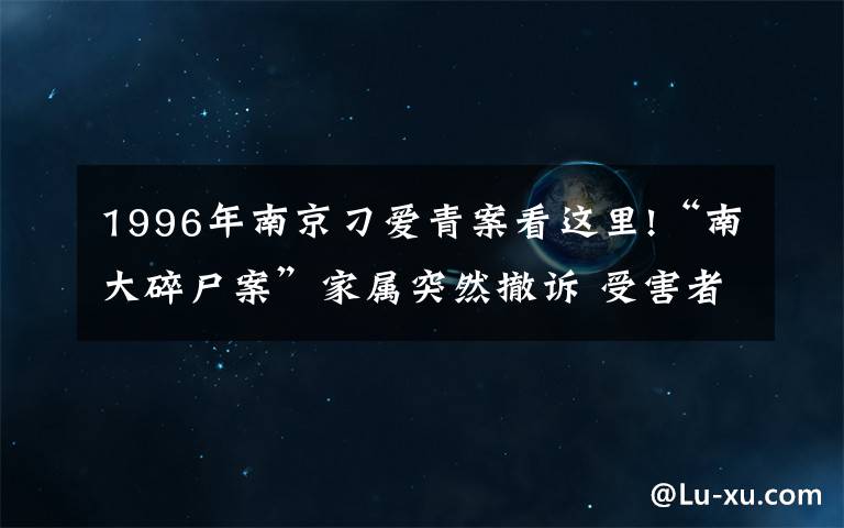 1996年南京刁爱青案看这里!“南大碎尸案”家属突然撤诉 受害者姐姐：陆续有人来劝 今后还要继续生活