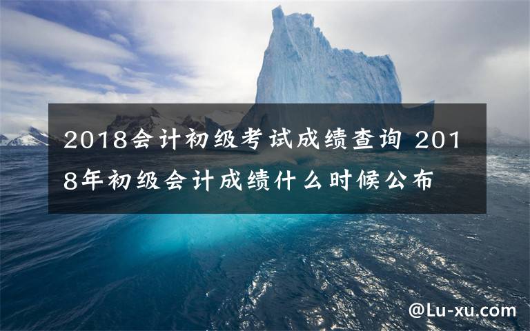 2018会计初级考试成绩查询 2018年初级会计成绩什么时候公布 2018年初级会计成绩查询时间及入口