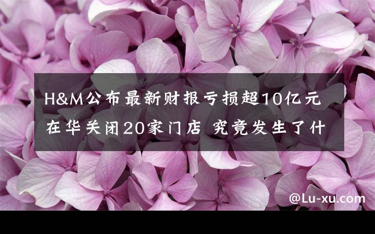 H&M公布最新财报亏损超10亿元 在华关闭20家门店 究竟发生了什么?