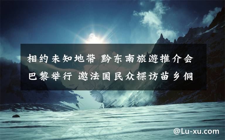 相约未知地带 黔东南旅游推介会巴黎举行 邀法国民众探访苗乡侗寨