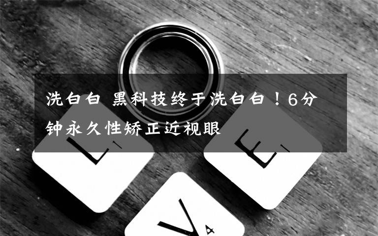 洗白白 黑科技终于洗白白！6分钟永久性矫正近视眼