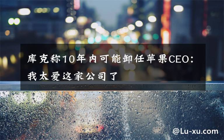 库克称10年内可能卸任苹果CEO：我太爱这家公司了