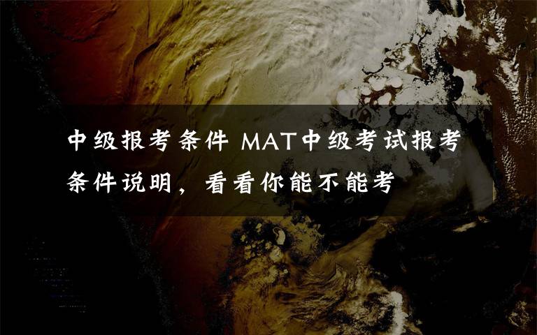 中级报考条件 MAT中级考试报考条件说明，看看你能不能考