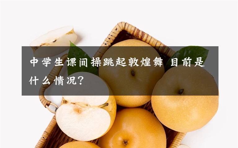 中学生课间操跳起敦煌舞 目前是什么情况？