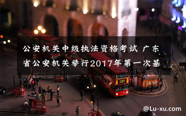 公安机关中级执法资格考试 广东省公安机关举行2017年第一次基本级和中级执法资格考试