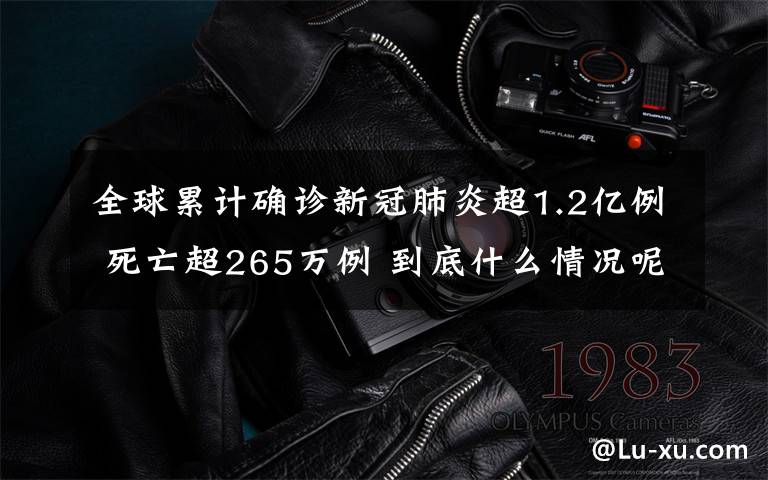 全球累计确诊新冠肺炎超1.2亿例 死亡超265万例 到底什么情况呢？