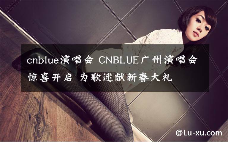 cnblue演唱会 CNBLUE广州演唱会惊喜开启 为歌迷献新春大礼