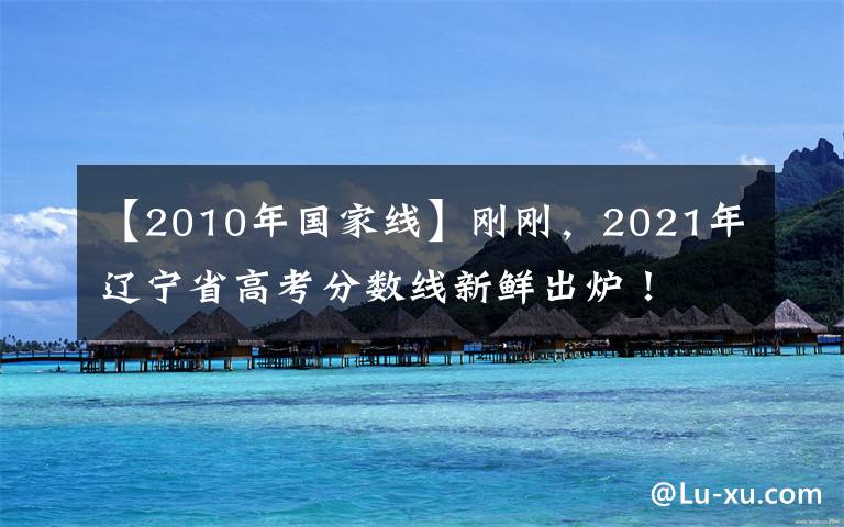 【2010年国家线】刚刚，2021年辽宁省高考分数线新鲜出炉！