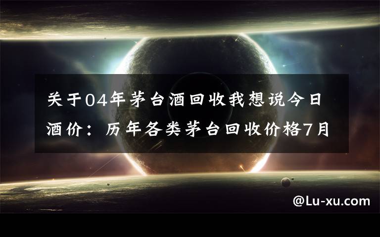 关于04年茅台酒回收我想说今日酒价：历年各类茅台回收价格7月30日