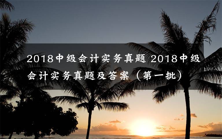 2018中级会计实务真题 2018中级会计实务真题及答案（第一批）