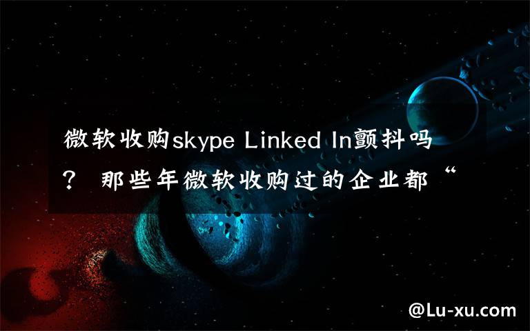 微软收购skype Linked In颤抖吗？ 那些年微软收购过的企业都“软”了