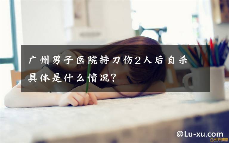 广州男子医院持刀伤2人后自杀 具体是什么情况？