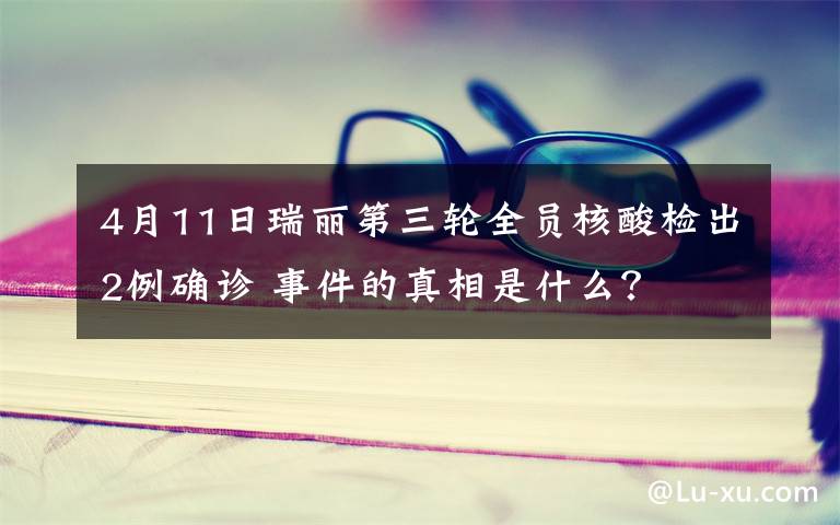 4月11日瑞丽第三轮全员核酸检出2例确诊 事件的真相是什么？