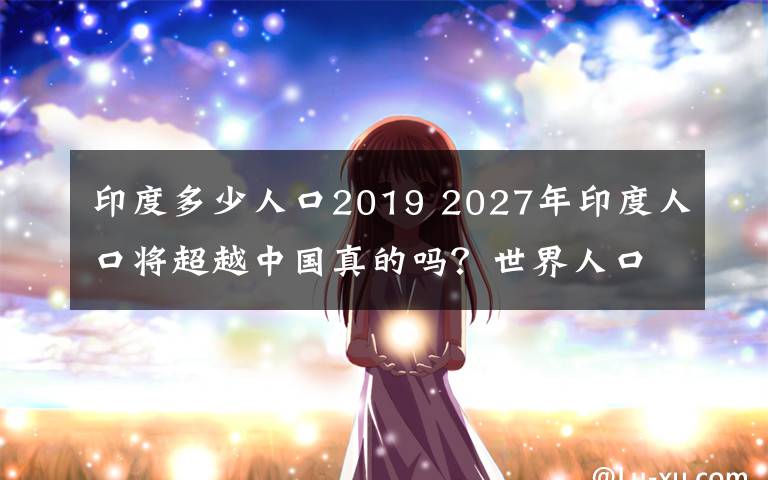 印度多少人口2019 2027年印度人口将超越中国真的吗？世界人口展望2019出炉内容曝光