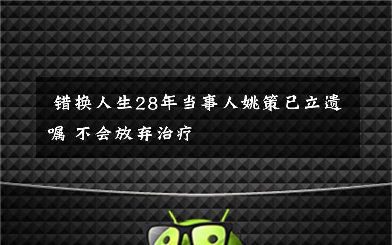  错换人生28年当事人姚策已立遗嘱 不会放弃治疗