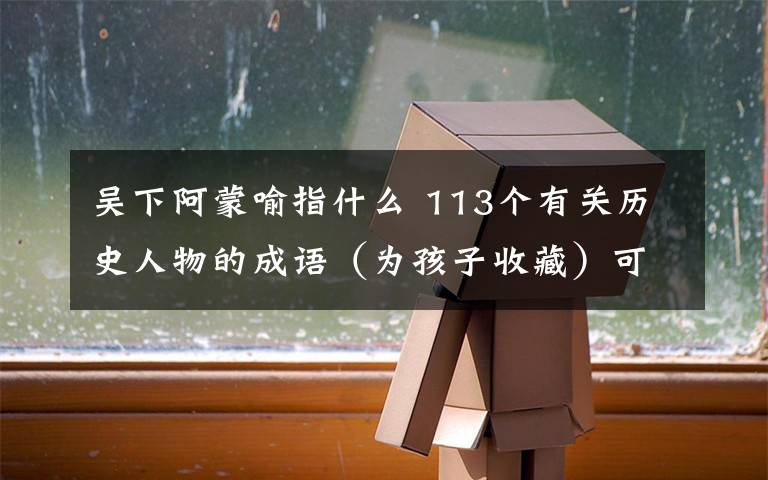 吴下阿蒙喻指什么 113个有关历史人物的成语（为孩子收藏）可下载打印