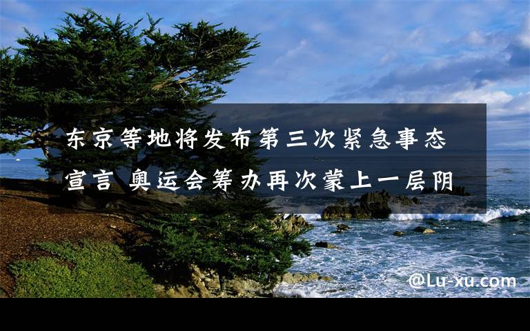 东京等地将发布第三次紧急事态宣言 奥运会筹办再次蒙上一层阴影 到底是什么状况？