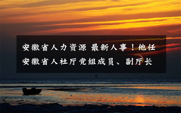 安徽省人力资源 最新人事！他任安徽省人社厅党组成员、副厅长