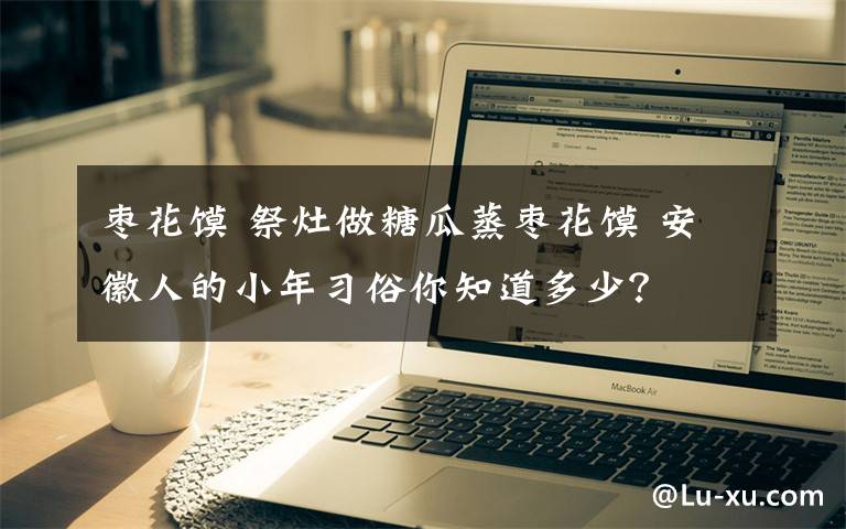 枣花馍 祭灶做糖瓜蒸枣花馍 安徽人的小年习俗你知道多少？