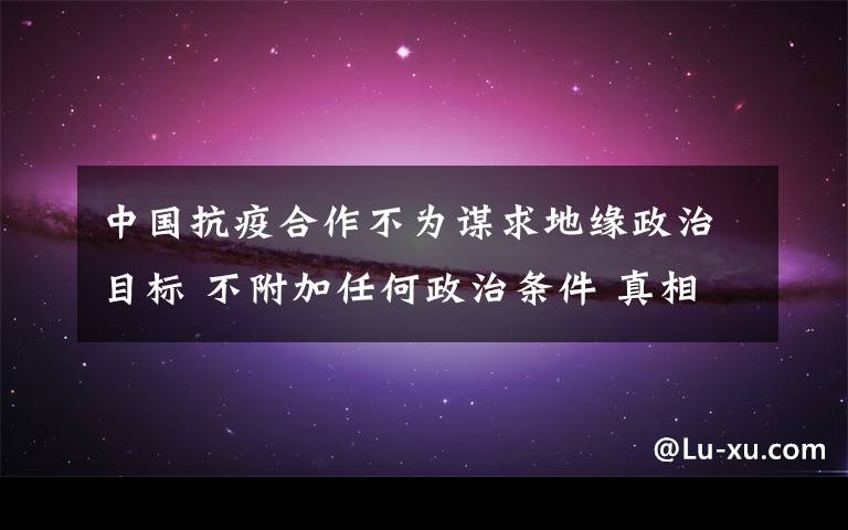 中国抗疫合作不为谋求地缘政治目标 不附加任何政治条件 真相到底是怎样的？