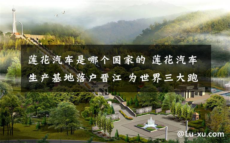 莲花汽车是哪个国家的 莲花汽车生产基地落户晋江 为世界三大跑车制造商之一
