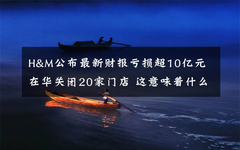 H&M公布最新财报亏损超10亿元 在华关闭20家门店 这意味着什么?