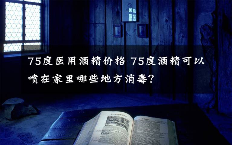 75度医用酒精价格 75度酒精可以喷在家里哪些地方消毒？