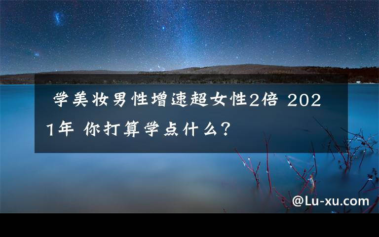  学美妆男性增速超女性2倍 2021年 你打算学点什么？