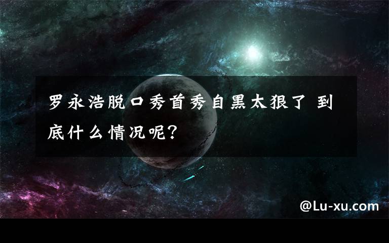 罗永浩脱口秀首秀自黑太狠了 到底什么情况呢？