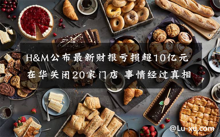 H&M公布最新财报亏损超10亿元 在华关闭20家门店 事情经过真相揭秘！