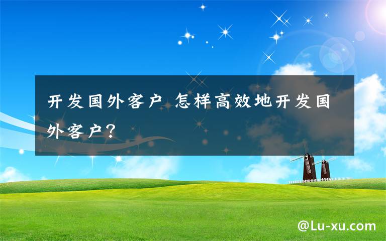 开发国外客户 怎样高效地开发国外客户？